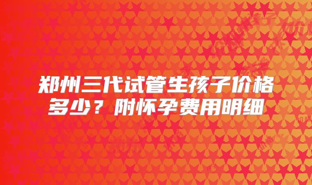 郑州三代试管生孩子价格多少？附怀孕费用明细
