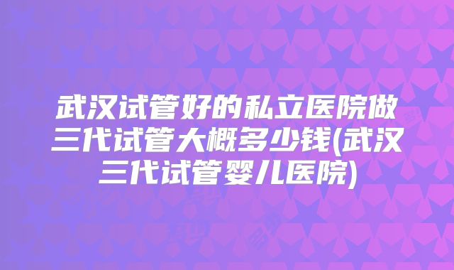 武汉试管好的私立医院做三代试管大概多少钱(武汉三代试管婴儿医院)