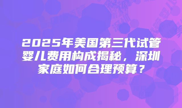 2025年美国第三代试管婴儿费用构成揭秘，深圳家庭如何合理预算？