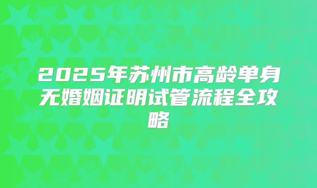 2025年苏州市高龄单身无婚姻证明试管流程全攻略