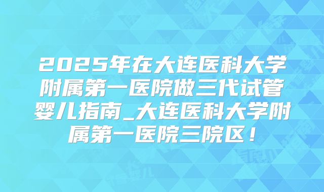 2025年在大连医科大学附属第一医院做三代试管婴儿指南_大连医科大学附属第一医院三院区！