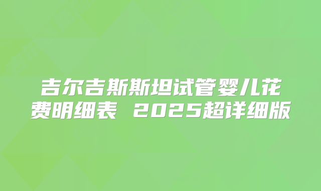 吉尔吉斯斯坦试管婴儿花费明细表 2025超详细版
