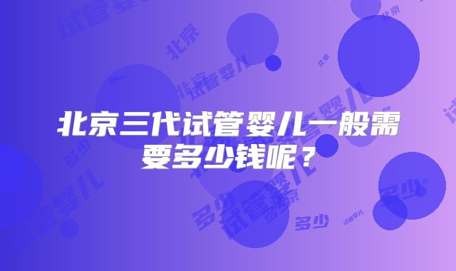 北京三代试管婴儿一般需要多少钱呢？