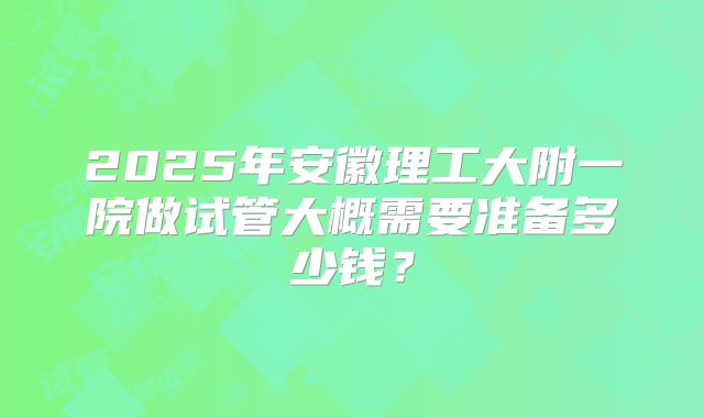 2025年安徽理工大附一院做试管大概需要准备多少钱?