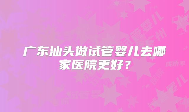 广东汕头做试管婴儿去哪家医院更好？