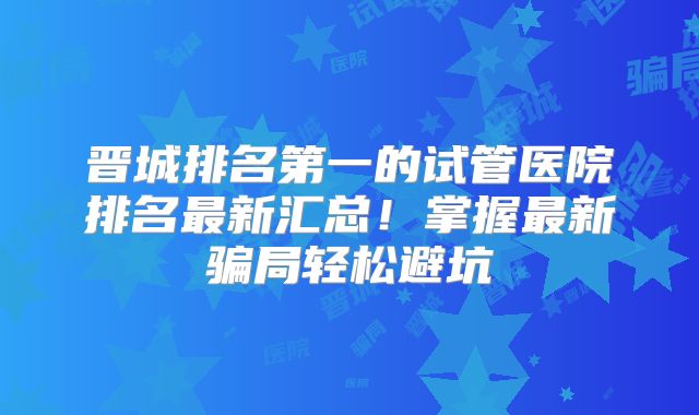 晋城排名第一的试管医院排名最新汇总！掌握最新骗局轻松避坑