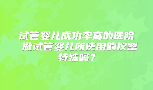 试管婴儿成功率高的医院 做试管婴儿所使用的仪器特殊吗？