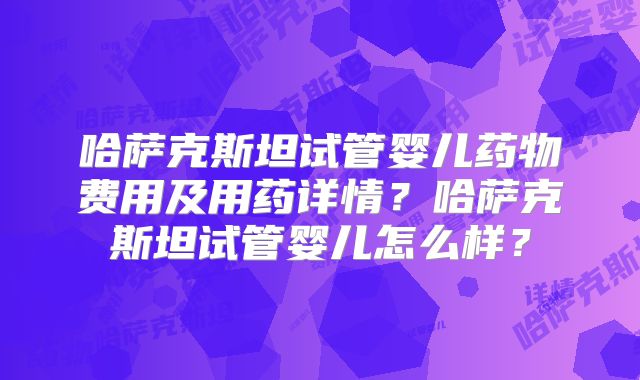 哈萨克斯坦试管婴儿药物费用及用药详情？哈萨克斯坦试管婴儿怎么样？