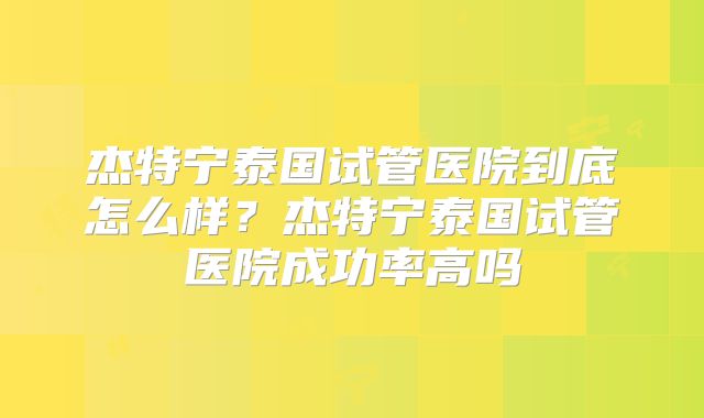 杰特宁泰国试管医院到底怎么样？杰特宁泰国试管医院成功率高吗