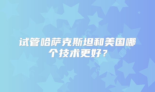 试管哈萨克斯坦和美国哪个技术更好？
