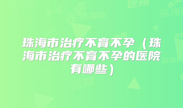 珠海市治疗不育不孕（珠海市治疗不育不孕的医院有哪些）
