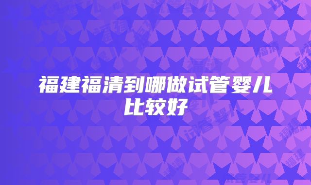 福建福清到哪做试管婴儿比较好