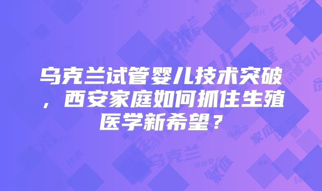 乌克兰试管婴儿技术突破，西安家庭如何抓住生殖医学新希望？