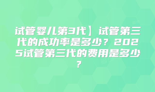 试管婴儿第3代】试管第三代的成功率是多少?2025试管第三代的费用是多少?