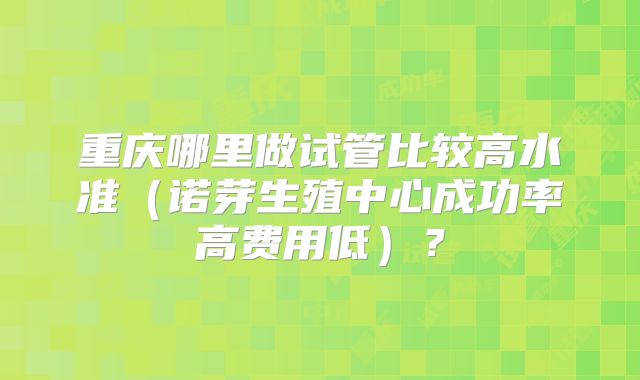 重庆哪里做试管比较高水准（诺芽生殖中心成功率高费用低）？