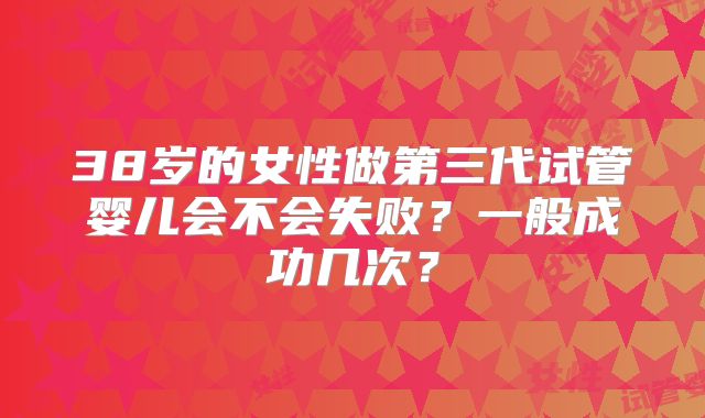 38岁的女性做第三代试管婴儿会不会失败？一般成功几次？