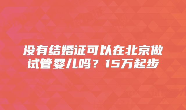 没有结婚证可以在北京做试管婴儿吗？15万起步