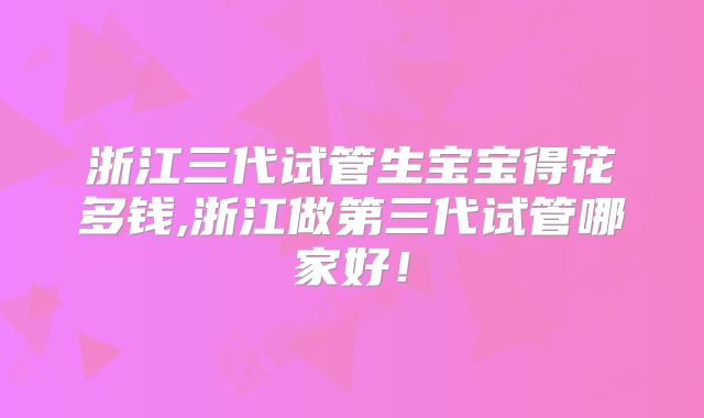 浙江三代试管生宝宝得花多钱,浙江做第三代试管哪家好!