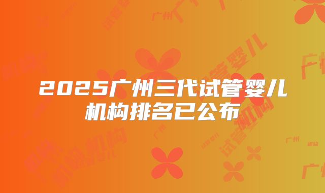 2025广州三代试管婴儿机构排名已公布