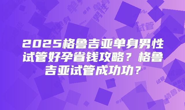 2025格鲁吉亚单身男性试管好孕省钱攻略?格鲁吉亚试管成功功?
