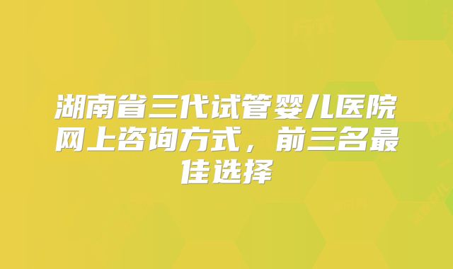 湖南省三代试管婴儿医院网上咨询方式，前三名最佳选择