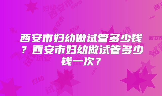 西安市妇幼做试管多少钱？西安市妇幼做试管多少钱一次？