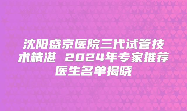 沈阳盛京医院三代试管技术精湛 2024年专家推荐医生名单揭晓