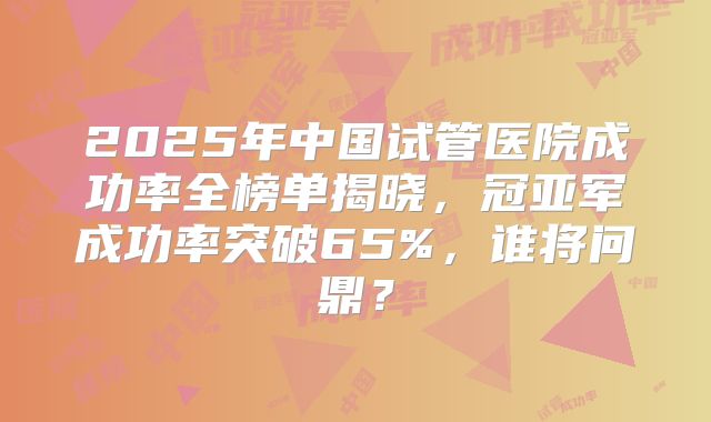 2025年中国试管医院成功率全榜单揭晓，冠亚军成功率突破65%，谁将问鼎？
