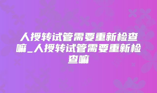 人授转试管需要重新检查嘛_人授转试管需要重新检查嘛