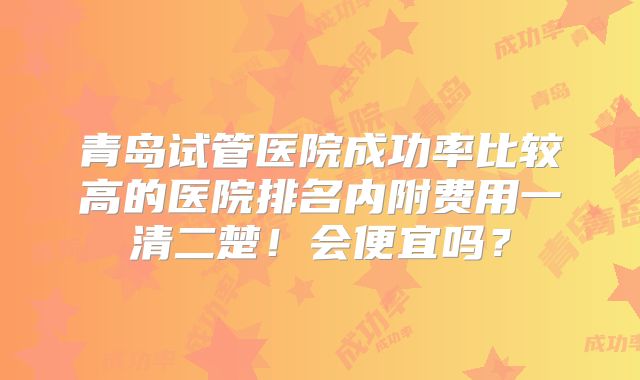 青岛试管医院成功率比较高的医院排名内附费用一清二楚！会便宜吗？