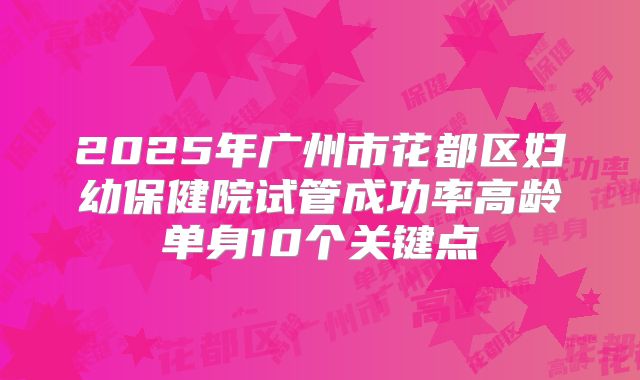 2025年广州市花都区妇幼保健院试管成功率高龄单身10个关键点
