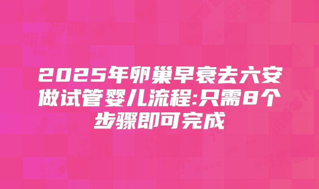 2025年卵巢早衰去六安做试管婴儿流程:只需8个步骤即可完成