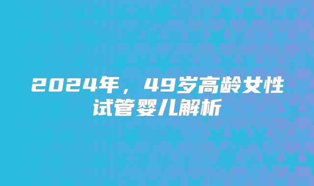 2024年，49岁高龄女性试管婴儿解析