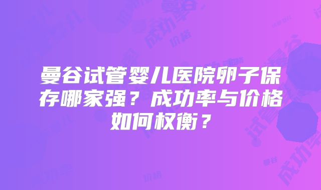 曼谷试管婴儿医院卵子保存哪家强？成功率与价格如何权衡？