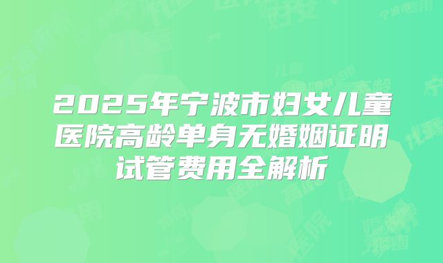 2025年宁波市妇女儿童医院高龄单身无婚姻证明试管费用全解析