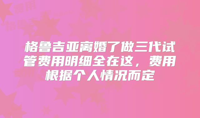 格鲁吉亚离婚了做三代试管费用明细全在这，费用根据个人情况而定