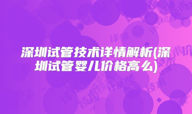 深圳试管技术详情解析(深圳试管婴儿价格高么)