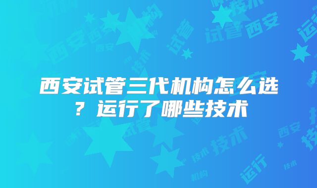 西安试管三代机构怎么选？运行了哪些技术