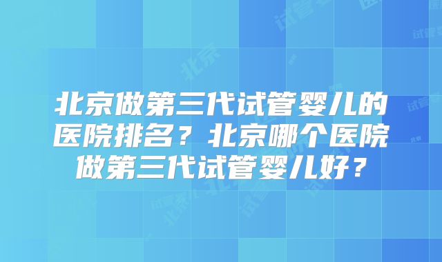 北京做第三代试管婴儿的医院排名？北京哪个医院做第三代试管婴儿好？