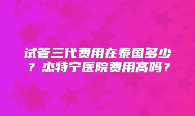 试管三代费用在泰国多少？杰特宁医院费用高吗？