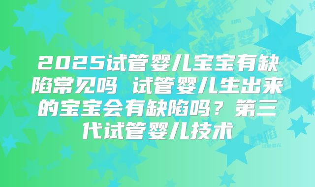 2025试管婴儿宝宝有缺陷常见吗 试管婴儿生出来的宝宝会有缺陷吗？第三代试管婴儿技术
