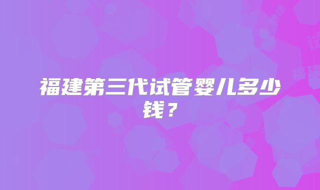 福建第三代试管婴儿多少钱？