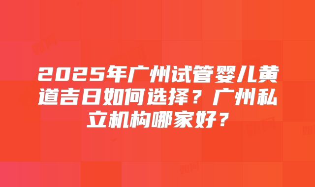 2025年广州试管婴儿黄道吉日如何选择？广州私立机构哪家好？