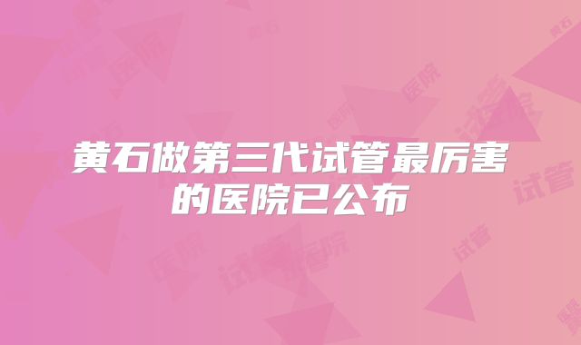 黄石做第三代试管最厉害的医院已公布
