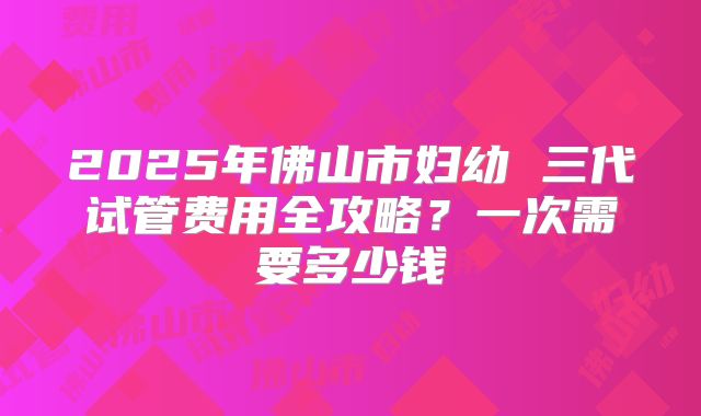 2025年佛山市妇幼 三代试管费用全攻略?一次需要多少钱
