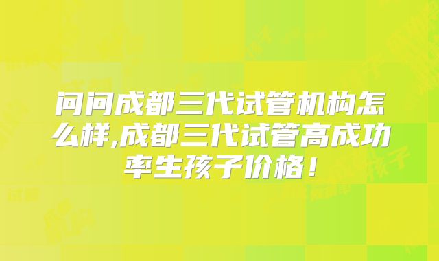 问问成都三代试管机构怎么样,成都三代试管高成功率生孩子价格!