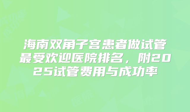 海南双角子宫患者做试管最受欢迎医院排名，附2025试管费用与成功率