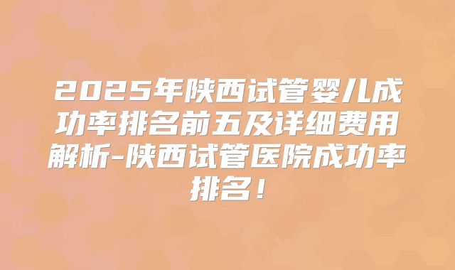 2025年陕西试管婴儿成功率排名前五及详细费用解析-陕西试管医院成功率排名！