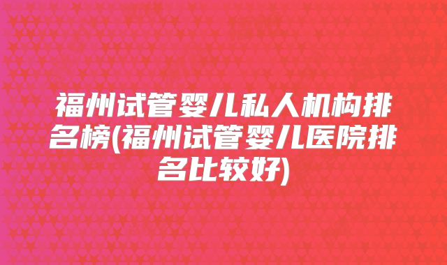 福州试管婴儿私人机构排名榜(福州试管婴儿医院排名比较好)