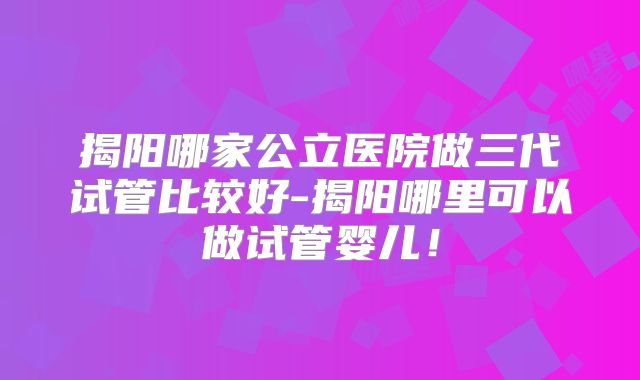 揭阳哪家公立医院做三代试管比较好-揭阳哪里可以做试管婴儿！